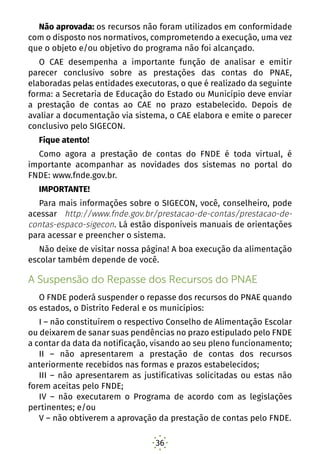 36
Não aprovada: os recursos não foram utilizados em conformidade
com o disposto nos normativos, comprometendo a execução, uma vez
que o objeto e/ou objetivo do programa não foi alcançado.
O CAE desempenha a importante função de analisar e emitir
parecer conclusivo sobre as prestações das contas do PNAE,
elaboradas pelas entidades executoras, o que é realizado da seguinte
forma: a Secretaria de Educação do Estado ou Município deve enviar
a prestação de contas ao CAE no prazo estabelecido. Depois de
avaliar a documentação via sistema, o CAE elabora e emite o parecer
conclusivo pelo SIGECON.
Fique atento!
Como agora a prestação de contas do FNDE é toda virtual, é
importante acompanhar as novidades dos sistemas no portal do
FNDE: www.fnde.gov.br.
IMPORTANTE!
Para mais informações sobre o SIGECON, você, conselheiro, pode
acessar http://www.fnde.gov.br/prestacao-de-contas/prestacao-de-
contas-espaco-sigecon. Lá estão disponíveis manuais de orientações
para acessar e preencher o sistema.
Não deixe de visitar nossa página! A boa execução da alimentação
escolar também depende de você.
A Suspensão do Repasse dos Recursos do PNAE
O FNDE poderá suspender o repasse dos recursos do PNAE quando
os estados, o Distrito Federal e os municípios:
I – não constituírem o respectivo Conselho de Alimentação Escolar
ou deixarem de sanar suas pendências no prazo estipulado pelo FNDE
a contar da data da notificação, visando ao seu pleno funcionamento;
II – não apresentarem a prestação de contas dos recursos
anteriormente recebidos nas formas e prazos estabelecidos;
III – não apresentarem as justificativas solicitadas ou estas não
forem aceitas pelo FNDE;
IV – não executarem o Programa de acordo com as legislações
pertinentes; e/ou
V – não obtiverem a aprovação da prestação de contas pelo FNDE.
 