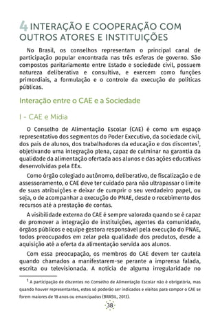38
4INTERAÇÃO E COOPERAÇÃO COM
OUTROS ATORES E INSTITUIÇÕES
No Brasil, os conselhos representam o principal canal de
participação popular encontrada nas três esferas de governo. São
compostos paritariamente entre Estado e sociedade civil, possuem
natureza deliberativa e consultiva, e exercem como funções
primordiais, a formulação e o controle da execução de políticas
públicas.
Interação entre o CAE e a Sociedade
I - CAE e Mídia
O Conselho de Alimentação Escolar (CAE) é como um espaço
representativo dos segmentos do Poder Executivo, da sociedade civil,
dos pais de alunos, dos trabalhadores da educação e dos discentes1
,
objetivando uma integração plena, capaz de culminar na garantia da
qualidade da alimentação ofertada aos alunos e das ações educativas
desenvolvidas pela EEx.
Como órgão colegiado autônomo, deliberativo, de fiscalização e de
assessoramento, o CAE deve ter cuidado para não ultrapassar o limite
de suas atribuições e deixar de cumprir o seu verdadeiro papel, ou
seja, o de acompanhar a execução do PNAE, desde o recebimento dos
recursos até a prestação de contas.
A visibilidade externa do CAE é sempre valorada quando se é capaz
de promover a integração de instituições, agentes da comunidade,
órgãos públicos e equipe gestora responsável pela execução do PNAE,
todos preocupados em zelar pela qualidade dos produtos, desde a
aquisição até a oferta da alimentação servida aos alunos.
Com essa preocupação, os membros do CAE devem ter cautela
quando chamados a manifestarem-se perante a imprensa falada,
escrita ou televisionada. A notícia de alguma irregularidade no
1 A participação de discentes no Conselho de Alimentação Escolar não é obrigatória, mas
quando houver representantes, estes só poderão ser indicados e eleitos para compor o CAE se
forem maiores de 18 anos ou emancipados (BRASIL, 2013).
 