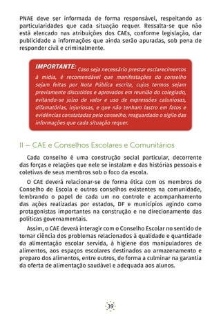 39
PNAE deve ser informada de forma responsável, respeitando as
particularidades que cada situação requer. Ressalta-se que não
está elencado nas atribuições dos CAEs, conforme legislação, dar
publicidade a informações que ainda serão apuradas, sob pena de
responder civil e criminalmente.
IMPORTANTE: Caso seja necessário prestar
esclarecimentos à mídia, é recomendável que
manifestações do conselho sejam feitas por Nota Pública
escrita, cujos termos sejam previamente discutidos e
aprovados em reunião do colegiado, evitando-se o juízo
de valor, e uso de expressões caluniosas, difamatórias,
injuriosas e que não tenham lastro em fatos e evidências
constatadas pelo conselho, resguardado o sigilo das
informações que cada situão requer.
II – CAE e Conselhos Escolares e Comunitários
Cada conselho é uma construção social particular, decorrente
das forças e relações que nele se instalam e das histórias pessoais e
coletivas de seus membros sob o foco da escola.
O CAE deverá relacionar-se de forma ética com os membros do
Conselho de Escola e outros conselhos existentes na comunidade,
lembrando o papel de cada um no controle e acompanhamento
das ações realizadas por estados, DF e municípios agindo como
protagonistas importantes na construção e no direcionamento das
políticas governamentais.
Assim, o CAE deverá interagir com o Conselho Escolar no sentido de
tomar ciência dos problemas relacionados à qualidade e quantidade
da alimentação escolar servida, à higiene dos manipuladores de
alimentos, aos espaços escolares destinados ao armazenamento e
preparo dos alimentos, entre outros, de forma a culminar na garantia
da oferta de alimentação saudável e adequada aos alunos.
IMPORTANTE: Caso seja necessário prestar esclarecimentos
à mídia, é recomendável que manifestações do conselho
sejam feitas por Nota Pública escrita, cujos termos sejam
previamente discutidos e aprovados em reunião do colegiado,
evitando-se juízo de valor e uso de expressões caluniosas,
difamatórias, injuriosas, e que não tenham lastro em fatos e
evidências constatadas pelo conselho, resguardado o sigilo das
informações que cada situação requer.
 