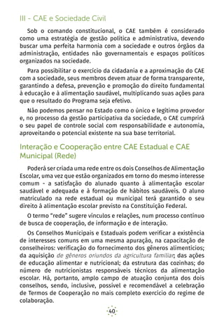40
III - CAE e Sociedade Civil
Sob o comando constitucional, o CAE também é considerado
como uma estratégia de gestão política e administrativa, devendo
buscar uma perfeita harmonia com a sociedade e outros órgãos da
administração, entidades não governamentais e espaços políticos
organizados na sociedade.
Para possibilitar o exercício da cidadania e a aproximação do CAE
com a sociedade, seus membros devem atuar de forma transparente,
garantindo a defesa, prevenção e promoção do direito fundamental
à educação e à alimentação saudável, multiplicando suas ações para
que o resultado do Programa seja efetivo.
Não podemos pensar no Estado como o único e legítimo provedor
e, no processo da gestão participativa da sociedade, o CAE cumprirá
o seu papel de controle social com responsabilidade e autonomia,
aproveitando o potencial existente na sua base territorial.
Interação e Cooperação entre CAE Estadual e CAE
Municipal (Rede)
Poderá ser criada uma rede entre os dois Conselhos de Alimentação
Escolar, uma vez que estão organizados em torno do mesmo interesse
comum - a satisfação do alunado quanto à alimentação escolar
saudável e adequada e à formação de hábitos saudáveis. O aluno
matriculado na rede estadual ou municipal terá garantido o seu
direito à alimentação escolar previsto na Constituição Federal.
O termo “rede” sugere vínculos e relações, num processo contínuo
de busca de cooperação, de informação e de interação.
Os Conselhos Municipais e Estaduais podem verificar a existência
de interesses comuns em uma mesma apuração, na capacitação de
conselheiros: verificação do fornecimento dos gêneros alimentícios;
da aquisição de gêneros oriundos da agricultura familiar; das ações
de educação alimentar e nutricional; da estrutura das cozinhas; do
número de nutricionistas responsáveis técnicos da alimentação
escolar. Há, portanto, amplo campo de atuação conjunta dos dois
conselhos, sendo, inclusive, possível e recomendável a celebração
de Termos de Cooperação no mais completo exercício do regime de
colaboração.
 