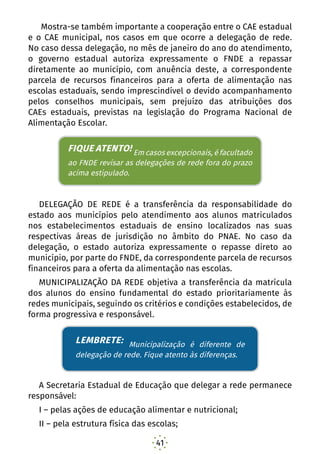 41
Mostra-se também importante a cooperação entre o CAE estadual
e o CAE municipal, nos casos em que ocorre a delegação de rede.
No caso dessa delegação, no mês de janeiro do ano do atendimento,
o governo estadual autoriza expressamente o FNDE a repassar
diretamente ao município, com anuência deste, a correspondente
parcela de recursos financeiros para a oferta de alimentação nas
escolas estaduais, sendo imprescindível o devido acompanhamento
pelos conselhos municipais, sem prejuízo das atribuições dos
CAEs estaduais, previstas na legislação do Programa Nacional de
Alimentação Escolar.
FIQUE ATENTO! Em casos excepcionais, é facultado ao
FNDE revisar as delegações de rede fora do prazo acima
estipulado.
DELEGAÇÃO DE REDE é a transferência da responsabilidade do
estado aos municípios pelo atendimento aos alunos matriculados
nos estabelecimentos estaduais de ensino localizados nas suas
respectivas áreas de jurisdição no âmbito do PNAE. No caso da
delegação, o estado autoriza expressamente o repasse direto ao
município, por parte do FNDE, da correspondente parcela de recursos
financeiros para a oferta da alimentação nas escolas.
MUNICIPALIZAÇÃO DA REDE objetiva a transferência da matrícula
dos alunos do ensino fundamental do estado prioritariamente às
redes municipais, seguindo os critérios e condições estabelecidos, de
forma progressiva e responsável.
LEMBRETE: Municipalização é diferente de delegação de
rede. Fique atento às diferenças.
A Secretaria Estadual de Educação que delegar a rede permanece
responsável:
I – pelas ações de educação alimentar e nutricional;
II – pela estrutura física das escolas;
FIQUE ATENTO! Em casos excepcionais, é facultado
ao FNDE revisar as delegações de rede fora do prazo
acima estipulado.
LEMBRETE: Municipalização é diferente de
delegação de rede. Fique atento às diferenças.
 