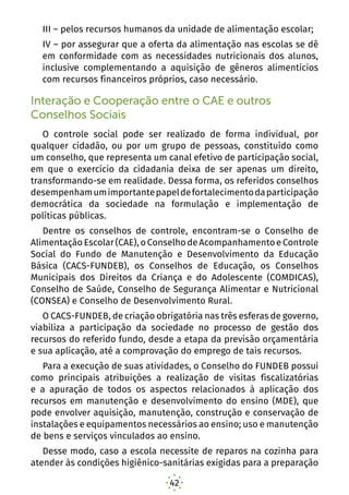 42
III – pelos recursos humanos da unidade de alimentação escolar;
IV – por assegurar que a oferta da alimentação nas escolas se dê
em conformidade com as necessidades nutricionais dos alunos,
inclusive complementando a aquisição de gêneros alimentícios
com recursos financeiros próprios, caso necessário.
Interação e Cooperação entre o CAE e outros
Conselhos Sociais
O controle social pode ser realizado de forma individual, por
qualquer cidadão, ou por um grupo de pessoas, constituído como
um conselho, que representa um canal efetivo de participação social,
em que o exercício da cidadania deixa de ser apenas um direito,
transformando-se em realidade. Dessa forma, os referidos conselhos
desempenhamumimportantepapeldefortalecimentodaparticipação
democrática da sociedade na formulação e implementação de
políticas públicas.
Dentre os conselhos de controle, encontram-se o Conselho de
AlimentaçãoEscolar(CAE),oConselhodeAcompanhamentoeControle
Social do Fundo de Manutenção e Desenvolvimento da Educação
Básica (CACS-FUNDEB), os Conselhos de Educação, os Conselhos
Municipais dos Direitos da Criança e do Adolescente (COMDICAS),
Conselho de Saúde, Conselho de Segurança Alimentar e Nutricional
(CONSEA) e Conselho de Desenvolvimento Rural.
O CACS-FUNDEB, de criação obrigatória nas três esferas de governo,
viabiliza a participação da sociedade no processo de gestão dos
recursos do referido fundo, desde a etapa da previsão orçamentária
e sua aplicação, até a comprovação do emprego de tais recursos.
Para a execução de suas atividades, o Conselho do FUNDEB possui
como principais atribuições a realização de visitas fiscalizatórias
e a apuração de todos os aspectos relacionados à aplicação dos
recursos em manutenção e desenvolvimento do ensino (MDE), que
pode envolver aquisição, manutenção, construção e conservação de
instalações e equipamentos necessários ao ensino; uso e manutenção
de bens e serviços vinculados ao ensino.
Desse modo, caso a escola necessite de reparos na cozinha para
atender às condições higiênico-sanitárias exigidas para a preparação
 