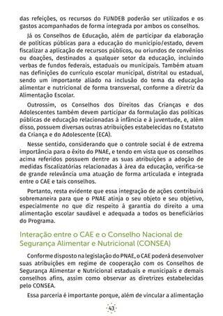 43
das refeições, os recursos do FUNDEB poderão ser utilizados e os
gastos acompanhados de forma integrada por ambos os conselhos.
Já os Conselhos de Educação, além de participar da elaboração
de políticas públicas para a educação do município/estado, devem
fiscalizar a aplicação de recursos públicos, ou oriundos de convênios
ou doações, destinados a qualquer setor da educação, incluindo
verbas de fundos federais, estaduais ou municipais. Também atuam
nas definições do currículo escolar municipal, distrital ou estadual,
sendo um importante aliado na inclusão do tema da educação
alimentar e nutricional de forma transversal, conforme a diretriz da
Alimentação Escolar.
Outrossim, os Conselhos dos Direitos das Crianças e dos
Adolescentes também devem participar da formulação das políticas
públicas de educação relacionadas à infância e à juventude, e, além
disso, possuem diversas outras atribuições estabelecidas no Estatuto
da Criança e do Adolescente (ECA).
Nesse sentido, considerando que o controle social é de extrema
importância para o êxito do PNAE, e tendo em vista que os conselhos
acima referidos possuem dentre as suas atribuições a adoção de
medidas fiscalizatórias relacionadas à área da educação, verifica-se
de grande relevância uma atuação de forma articulada e integrada
entre o CAE e tais conselhos.
Portanto, resta evidente que essa integração de ações contribuirá
sobremaneira para que o PNAE atinja o seu objeto e seu objetivo,
especialmente no que diz respeito à garantia do direito a uma
alimentação escolar saudável e adequada a todos os beneficiários
do Programa.
Interação entre o CAE e o Conselho Nacional de
Segurança Alimentar e Nutricional (CONSEA)
ConformedispostonalegislaçãodoPNAE,oCAEpoderádesenvolver
suas atribuições em regime de cooperação com os Conselhos de
Segurança Alimentar e Nutricional estaduais e municipais e demais
conselhos afins, assim como observar as diretrizes estabelecidas
pelo CONSEA.
Essa parceria é importante porque, além de vincular a alimentação
 