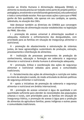 44
escolar ao Direito Humano à Alimentação Adequada (DHAA), o
alimento na escola precisa ser tratado como parte do projeto político-
pedagógico, envolvendo e sensibilizando gestores(as), educadores(as)
e toda a comunidade escolar. Para que essas ações e para que o PNAE
ganhe de fato qualidade, não apenas em seu cardápio, se aposta,
sobretudo, na atuação dos CAEs.
Vale destacar também as diretrizes do CONSEA que convergem
com as diretrizes de alimentação escolar estabelecidas na legislação
do PNAE. São elas:
I - promoção do acesso universal à alimentação saudável e
adequada, mediante o enfrentamento das desigualdades, com
prioridade para as famílias em situação de insegurança alimentar e
nutricional;
II - promoção do abastecimento e estruturação de sistemas
justos, de base agroecológica sustentáveis de produção, extração,
processamento e distribuição de alimentos;
III - instituição de processos permanentes de produção de
conhecimento, educação e formação em soberania e segurança
alimentar e nutricional e direito humano à alimentação adequada;
IV - promoção, ênfase e coordenação das ações de segurança
alimentar e nutricional voltadas para povos e comunidades
tradicionais;
V - fortalecimento das ações de alimentação e nutrição em todos
os níveis da atenção à saúde, de modo articulado às demais políticas
de segurança alimentar e nutricional;
VI - apoio a iniciativas de promoção da soberania e segurança
alimentar e nutricional em âmbito internacional;
VII - promoção do acesso universal à água de qualidade e em
quantidade suficiente para atender às necessidades das populações
urbanas e rurais, com prioridades para as famílias em situação de
insegurança hídrica, e promoção do acesso à água para a produção
de alimentos da agricultura familiar, povos indígenas e outros povos
e comunidades tradicionais.
 