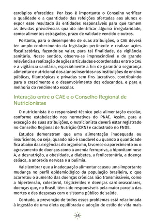 46
cardápios oferecidos. Por isso é importante o Conselho verificar
a qualidade e a quantidade das refeições ofertadas aos alunos e
expor esse resultado às entidades responsáveis para que tomem
as devidas providências quando identificar alguma irregularidade,
como: alimentos estragados, prazo de validade vencido e outros.
Portanto, para o desempenho de suas atribuições, o CAE deverá
ter amplo conhecimento da legislação pertinente e realizar ações
fiscalizatórias, fazendo-se valer, para tal finalidade, da vigilância
sanitária. Nesse sentido, observa-se imprescindível e de grande
relevância a realização de ações articuladas e coordenadas entre o CAE
e a vigilância sanitária, especialmente a fim de garantir a segurança
alimentar e nutricional dos alunos inseridos nas instituições de ensino
públicas, filantrópicas e privadas sem fins lucrativos, contribuindo
para o crescimento e o desenvolvimento dos educandos, e para a
melhoria do rendimento escolar.
Interação entre o CAE e o Conselho Regional de
Nutricionistas
O nutricionista é o responsável-técnico pela alimentação escolar,
conforme estabelecido nos normativos do PNAE. Assim, para a
execução de suas atribuições, o nutricionista deverá estar registrado
no Conselho Regional de Nutrição (CRN) e cadastrado no FNDE.
Estudos demonstram que uma alimentação inadequada ou
insuficiente, ou seja, quando não é saudável ou quando a quantidade
fica abaixo das exigências do organismo, favorece o aparecimento ou o
agravamento de doenças como a anemia ferropriva, a hipovitaminose
A, a desnutrição, a obesidade, a diabetes, a fenilcetonúria, a doença
celíaca, a anorexia nervosa e a bulimia.
Vale lembrar que a inadequação alimentar causou uma importante
mudança no perfil epidemiológico da população brasileira, o que
acarretou o aumento das doenças crônicas não transmissíveis, como
a hipertensão, colesterol, triglicérides e doenças cardiovasculares,
doenças que, no Brasil, têm sido responsáveis pela maior parcela das
mortes e das despesas com o sistema público de saúde.
Contudo, a prevenção de todos esses problemas está relacionada
à ingestão de uma dieta equilibrada e adoção de estilo de vida mais
 