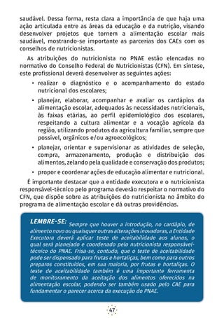 47
saudável. Dessa forma, resta clara a importância de que haja uma
ação articulada entre as áreas da educação e da nutrição, visando
desenvolver projetos que tornem a alimentação escolar mais
saudável, mostrando-se importante as parcerias dos CAEs com os
conselhos de nutricionistas.
As atribuições do nutricionista no PNAE estão elencadas no
normativo do Conselho Federal de Nutricionistas (CFN). Em síntese,
este profissional deverá desenvolver as seguintes ações:
•	 realizar o diagnóstico e o acompanhamento do estado
nutricional dos escolares;
•	 planejar, elaborar, acompanhar e avaliar os cardápios da
alimentação escolar, adequados às necessidades nutricionais,
às faixas etárias, ao perfil epidemiológico dos escolares,
respeitando a cultura alimentar e a vocação agrícola da
região, utilizando produtos da agricultura familiar, sempre que
possível, orgânicos e/ou agroecológicos;
•	 planejar, orientar e supervisionar as atividades de seleção,
compra, armazenamento, produção e distribuição dos
alimentos, zelando pela qualidade e conservação dos produtos;
•	 propor e coordenar ações de educação alimentar e nutricional.
É importante destacar que a entidade executora e o nutricionista
responsável-técnico pelo programa deverão respeitar o normativo do
CFN, que dispõe sobre as atribuições do nutricionista no âmbito do
programa de alimentação escolar e dá outras providências.
LEMBRE-SE: Sempre que houver a introdução, no
cardápio, de alimento novo ou quaisquer outras alterações
inovadoras, a Entidade Executora deverá aplicar teste
de aceitabilidade aos alunos, o qual será planejado e
coordenado pelo nutricionista responsável-técnico do
PNAE. Frisa-se, contudo, que o teste de aceitabilidade pode
ser dispensado para frutas e hortaliças, bem como para
outros preparos constituídos, em sua maioria, por frutas
e hortaliças. O teste de aceitabilidade também é uma
importante ferramenta de monitoramento da aceitação
dos alimentos oferecidos na alimentação escolar, podend
LEMBRE-SE: Sempre que houver a introdução, no cardápio, de
alimentonovoouquaisqueroutrasalteraçõesinovadoras,aEntidade
Executora deverá aplicar teste de aceitabilidade aos alunos, o
qual será planejado e coordenado pelo nutricionista responsável-
técnico do PNAE. Frisa-se, contudo, que o teste de aceitabilidade
pode ser dispensado para frutas e hortaliças, bem como para outros
preparos constituídos, em sua maioria, por frutas e hortaliças. O
teste de aceitabilidade também é uma importante ferramenta
de monitoramento da aceitação dos alimentos oferecidos na
alimentação escolar, podendo ser também usado pelo CAE para
fundamentar o parecer acerca da execução do PNAE.
 