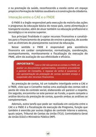 49
e na promoção da saúde, reconhecendo a escola como um espaço
propício à formação de hábitos saudáveis e à construção da cidadania.
Interação entre o CAE e o FNDE
O FNDE é o órgão responsável pela execução da maioria das ações
e programas da educação básica do nosso país, como alimentação e
transporte escolar, além de atuar também na educação profissional e
tecnológica e no ensino superior.
Sua principal finalidade é captar recursos financeiros e canalizá-
los para o financiamento de projetos de ensino e pesquisa, de acordo
com as diretrizes do planejamento nacional da educação.
Nesse sentido o FNDE é responsável pela assistência
financeira em caráter complementar, normatização, coordenação,
acompanhamento, monitoramento e fiscalização da execução do
PNAE, além da avaliação de sua efetividade e eficácia.
IMPORTANTE: Caso o CAE não aprove as contas, e o
FNDE, ao avaliar os documentos apresentados, considere
procedente o parecer do Conselho, o repasse da verba é
suspenso. O mesmo ocorre no caso de não apresentação
da prestação de contas.
Na prestação de contas, há um trabalho interligado entre o CAE e
o FNDE, visto que o Conselho realiza uma avaliação das contas sob o
ponto de vista do controle social, elaborando um parecer a respeito.
Em seguida, encaminha-se este parecer ao Fundo, a quem compete a
análise técnica da prestação de contas, quando ambas as análises se
complementam.
Ademais, outra tarefa que pode ser realizada em conjunto entre o
CAE e o FNDE é a fiscalização da execução do Programa, função que
também é exercida por outros órgãos de controle interno e externo,
quais sejam, Tribunal de Contas da União (TCU), Controladoria Geral
da União (CGU) e Ministério Público (MP).
LEMBRE-SE: Qualquer pessoa, física ou jurídica, pode
IMPORTANTE: CasooCAEnãoaproveascontaseoFNDE,ao
avaliar os documentos apresentados, considere procedente
o parecer do Conselho, o repasse da verba é suspenso. A
não apresentação da prestação de contas também enseja a
suspensão dos recursos financeiros.
 