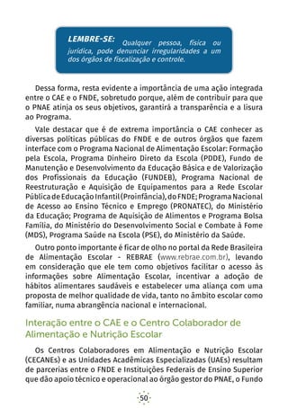 50
denunciar irregularidades a um dos órgãos de fiscalização
e controle.
Dessa forma, resta evidente a importância de uma ação integrada
entre o CAE e o FNDE, sobretudo porque, além de contribuir para que
o PNAE atinja os seus objetivos, garantirá a transparência e a lisura
ao Programa.
Vale destacar que é de extrema importância o CAE conhecer as
diversas políticas públicas do FNDE e de outros órgãos que fazem
interface com o Programa Nacional de Alimentação Escolar: Formação
pela Escola, Programa Dinheiro Direto da Escola (PDDE), Fundo de
Manutenção e Desenvolvimento da Educação Básica e de Valorização
dos Profissionais da Educação (FUNDEB), Programa Nacional de
Reestruturação e Aquisição de Equipamentos para a Rede Escolar
PúblicadeEducaçãoInfantil(Proinfância),doFNDE;ProgramaNacional
de Acesso ao Ensino Técnico e Emprego (PRONATEC), do Ministério
da Educação; Programa de Aquisição de Alimentos e Programa Bolsa
Família, do Ministério do Desenvolvimento Social e Combate à Fome
(MDS), Programa Saúde na Escola (PSE), do Ministério da Saúde.
Outro ponto importante é ficar de olho no portal da Rede Brasileira
de Alimentação Escolar - REBRAE (www.rebrae.com.br), levando
em consideração que ele tem como objetivos facilitar o acesso às
informações sobre Alimentação Escolar, incentivar a adoção de
hábitos alimentares saudáveis e estabelecer uma aliança com uma
proposta de melhor qualidade de vida, tanto no âmbito escolar como
familiar, numa abrangência nacional e internacional. 
Interação entre o CAE e o Centro Colaborador de
Alimentação e Nutrição Escolar
Os Centros Colaboradores em Alimentação e Nutrição Escolar
(CECANEs) e as Unidades Acadêmicas Especializadas (UAEs) resultam
de parcerias entre o FNDE e Instituições Federais de Ensino Superior
que dão apoio técnico e operacional ao órgão gestor do PNAE, o Fundo
LEMBRE-SE: Qualquer pessoa, física ou
jurídica, pode denunciar irregularidades a um
dos órgãos de fiscalização e controle.
 