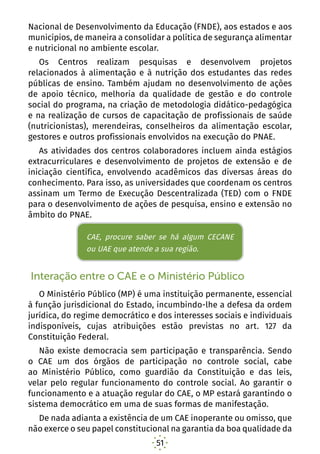 51
Nacional de Desenvolvimento da Educação (FNDE), aos estados e aos
municípios, de maneira a consolidar a política de segurança alimentar
e nutricional no ambiente escolar.
Os Centros realizam pesquisas e desenvolvem projetos
relacionados à alimentação e à nutrição dos estudantes das redes
públicas de ensino. Também ajudam no desenvolvimento de ações
de apoio técnico, melhoria da qualidade de gestão e do controle
social do programa, na criação de metodologia didático-pedagógica
e na realização de cursos de capacitação de profissionais de saúde
(nutricionistas), merendeiras, conselheiros da alimentação escolar,
gestores e outros profissionais envolvidos na execução do PNAE.
As atividades dos centros colaboradores incluem ainda estágios
extracurriculares e desenvolvimento de projetos de extensão e de
iniciação científica, envolvendo acadêmicos das diversas áreas do
conhecimento. Para isso, as universidades que coordenam os centros
assinam um Termo de Execução Descentralizada (TED) com o FNDE
para o desenvolvimento de ações de pesquisa, ensino e extensão no
âmbito do PNAE.
Interação entre o CAE e o Ministério Público
O Ministério Público (MP) é uma instituição permanente, essencial
à função jurisdicional do Estado, incumbindo-lhe a defesa da ordem
jurídica, do regime democrático e dos interesses sociais e individuais
indisponíveis, cujas atribuições estão previstas no art. 127 da
Constituição Federal.
Não existe democracia sem participação e transparência. Sendo
o CAE um dos órgãos de participação no controle social, cabe
ao Ministério Público, como guardião da Constituição e das leis,
velar pelo regular funcionamento do controle social. Ao garantir o
funcionamento e a atuação regular do CAE, o MP estará garantindo o
sistema democrático em uma de suas formas de manifestação.
De nada adianta a existência de um CAE inoperante ou omisso, que
não exerce o seu papel constitucional na garantia da boa qualidade da
CAE, procure saber se há algum CECANE
ou UAE que atende a sua região.
 