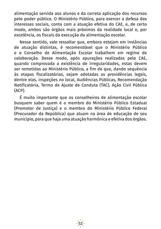 52
alimentação servida aos alunos e da correta aplicação dos recursos
pelo poder público. O Ministério Público, para exercer a defesa dos
interesses sociais, conta com a atuação efetiva do CAE, e, de certo
modo, ambos são órgãos mais próximos da realidade local e, por
excelência, os fiscais da execução da alimentação escolar.
Nesse sentido, vale ressaltar que, embora estejam em instâncias
de atuação distintas, é recomendável que o Ministério Público
e o Conselho de Alimentação Escolar trabalhem em regime de
colaboração. Desse modo, após apurações realizadas pelo CAE,
quando comprovada a existência de irregularidades, estas devem
ser remetidas ao Ministério Público, a fim de que, dando sequência
às etapas fiscalizatórias, sejam adotadas as providências legais,
dentre elas, inspeções no local, Audiências Públicas, Recomendação
Notificatória, Termo de Ajuste de Conduta (TAC), Ação Civil Pública
(ACP).
É muito importante que os conselheiros de alimentação escolar
busquem saber quem é o membro do Ministério Público Estadual
(Promotor de Justiça) e o membro do Ministério Público Federal
(Procurador da República) que atuam na área de educação de seu
município, para que haja uma atuação harmônica e efetiva dos órgãos.
 