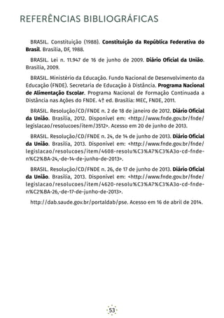 53
REFERÊNCIAS BIBLIOGRÁFICAS
BRASIL. Constituição (1988). Constituição da República Federativa do
Brasil. Brasília, DF, 1988.
BRASIL. Lei n. 11.947 de 16 de junho de 2009. Diário Oficial da União.
Brasília, 2009.
BRASIL. Ministério da Educação. Fundo Nacional de Desenvolvimento da
Educação (FNDE). Secretaria de Educação à Distância. Programa Nacional
de Alimentação Escolar. Programa Nacional de Formação Continuada a
Distância nas Ações do FNDE. 4ª ed. Brasília: MEC, FNDE, 2011.
BRASIL. Resolução/CD/FNDE n. 2 de 18 de janeiro de 2012. Diário Oficial
da União. Brasília, 2012. Disponível em: <http://www.fnde.gov.br/fnde/
legislacao/resolucoes/item/3512>. Acesso em 20 de junho de 2013.
BRASIL. Resolução/CD/FNDE n. 24, de 14 de junho de 2013. Diário Oficial
da União. Brasília, 2013. Disponível em: <http://www.fnde.gov.br/fnde/
legislacao/resolucoes/item/4608-resolu%C3%A7%C3%A3o-cd-fnde-
n%C2%BA-24,-de-14-de-junho-de-2013>.
BRASIL. Resolução/CD/FNDE n. 26, de 17 de junho de 2013. Diário Oficial
da União. Brasília, 2013. Disponível em: <http://www.fnde.gov.br/fnde/
legislacao/resolucoes/item/4620-resolu%C3%A7%C3%A3o-cd-fnde-
n%C2%BA-26,-de-17-de-junho-de-2013>.
http://dab.saude.gov.br/portaldab/pse. Acesso em 16 de abril de 2014.
 