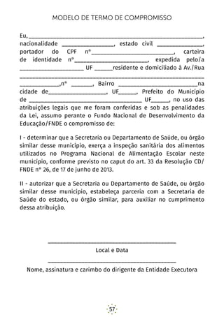 57
MODELO DE TERMO DE COMPROMISSO
Eu,_________________________________________________________,
nacionalidade _________________, estado civil _______________,
portador do CPF n°___________________________, carteira
de identidade n°________________________, expedida pelo/a
_____________________ UF ______residente e domiciliado à Av./Rua
__________________________________________________________
_____________,n° _______, Bairro __________________________na
cidade de___________________, UF______, Prefeito do Município
de _____________________________________ UF______, no uso das
atribuições legais que me foram conferidas e sob as penalidades
da Lei, assumo perante o Fundo Nacional de Desenvolvimento da
Educação/FNDE o compromisso de:
I - determinar que a Secretaria ou Departamento de Saúde, ou órgão
similar desse município, exerça a inspeção sanitária dos alimentos
utilizados no Programa Nacional de Alimentação Escolar neste
município, conforme previsto no caput do art. 33 da Resolução CD/
FNDE n° 26, de 17 de junho de 2013.
II - autorizar que a Secretaria ou Departamento de Saúde, ou órgão
similar desse município, estabeleça parceria com a Secretaria de
Saúde do estado, ou órgão similar, para auxiliar no cumprimento
dessa atribuição.
__________________________________________
Local e Data
__________________________________________
Nome, assinatura e carimbo do dirigente da Entidade Executora
 