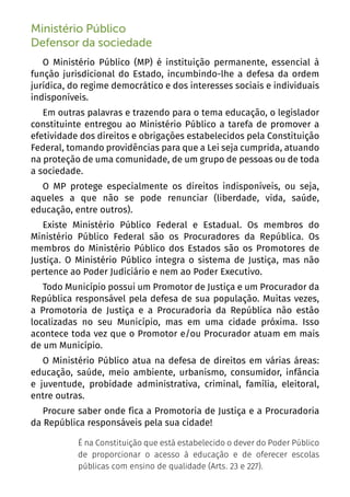 4
Ministério Público
Defensor da sociedade
O Ministério Público (MP) é instituição permanente, essencial à
função jurisdicional do Estado, incumbindo-lhe a defesa da ordem
jurídica, do regime democrático e dos interesses sociais e individuais
indisponíveis.
Em outras palavras e trazendo para o tema educação, o legislador
constituinte entregou ao Ministério Público a tarefa de promover a
efetividade dos direitos e obrigações estabelecidos pela Constituição
Federal, tomando providências para que a Lei seja cumprida, atuando
na proteção de uma comunidade, de um grupo de pessoas ou de toda
a sociedade.
O MP protege especialmente os direitos indisponíveis, ou seja,
aqueles a que não se pode renunciar (liberdade, vida, saúde,
educação, entre outros).
Existe Ministério Público Federal e Estadual. Os membros do
Ministério Público Federal são os Procuradores da República. Os
membros do Ministério Público dos Estados são os Promotores de
Justiça. O Ministério Público integra o sistema de Justiça, mas não
pertence ao Poder Judiciário e nem ao Poder Executivo.
Todo Município possui um Promotor de Justiça e um Procurador da
República responsável pela defesa de sua população. Muitas vezes,
a Promotoria de Justiça e a Procuradoria da República não estão
localizadas no seu Município, mas em uma cidade próxima. Isso
acontece toda vez que o Promotor e/ou Procurador atuam em mais
de um Município.
O Ministério Público atua na defesa de direitos em várias áreas:
educação, saúde, meio ambiente, urbanismo, consumidor, infância
e juventude, probidade administrativa, criminal, família, eleitoral,
entre outras.
Procure saber onde fica a Promotoria de Justiça e a Procuradoria
da República responsáveis pela sua cidade!
É na Constituição que está estabelecido o dever do Poder Público
de proporcionar o acesso à educação e de oferecer escolas
públicas com ensino de qualidade (Arts. 23 e 227).
 