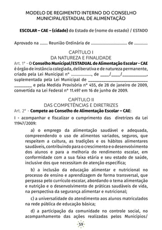 59
MODELO DE REGIMENTO INTERNO DO CONSELHO
MUNICIPAL/ESTADUAL DE ALIMENTAÇÃO
ESCOLAR – CAE – (cidade) do Estado de (nome do estado) / ESTADO
Aprovado na ....... Reunião Ordinária de ................................ de ............
CAPÍTULO I
DA NATUREZA E FINALIDADE
Art. 1° - O Conselho Municipal/ESTADUAL de Alimentação Escolar - CAE
é órgão de instância colegiada, deliberativa e de natureza permanente,
criado pela Lei Municipal n° .................., de ____/____/___________,
suplementada pela Lei Municipal de ___________________________
________ e pela Medida Provisória n° 455, de 28 de janeiro de 2009,
convertida na Lei Federal n° 11.497 em 16 de junho de 2009.
CAPÍTULO II
DAS COMPETÊNCIAS E DIRETRIZES
Art. 2° - Compete ao Conselho de Alimentação Escolar – CAE:
I - acompanhar e fiscalizar o cumprimento das diretrizes da Lei
11947/2009:
a) o emprego da alimentação saudável e adequada,
compreendendo o uso de alimentos variados, seguros, que
respeitem a cultura, as tradições e os hábitos alimentares
saudáveis, contribuindo para o crescimento e o desenvolvimento
dos alunos e para a melhoria do rendimento escolar, em
conformidade com a sua faixa etária e seu estado de saúde,
inclusive dos que necessitam de atenção específica; 
b) a inclusão da educação alimentar e nutricional no
processo de ensino e aprendizagem de forma transversal, que
perpassa pelo currículo escolar, abordando o tema alimentação
e nutrição e o desenvolvimento de práticas saudáveis de vida,
na perspectiva da segurança alimentar e nutricional; 
c) a universalidade do atendimento aos alunos matriculados
na rede pública de educação básica; 
d) a participação da comunidade no controle social, no
acompanhamento das ações realizadas pelos Municípios/
 
