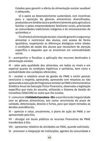 60
Estados para garantir a oferta da alimentação escolar saudável
e adequada; 
e) o apoio ao desenvolvimento sustentável, com incentivos
para a aquisição de gêneros alimentícios diversificados,
produzidos em âmbito local e preferencialmente pela agricultura
familiar e pelos empreendedores familiares rurais, priorizando
as comunidades tradicionais indígenas e de remanescentes de
quilombos; e
f)odireitoàalimentaçãoescolar,visandogarantirasegurança
alimentar e nutricional dos alunos, com acesso de forma
igualitária, respeitando as diferenças biológicas entre idades
e condições de saúde dos alunos que necessitem de atenção
específica e daqueles que se encontram em vulnerabilidade
social. 
II - acompanhar e fiscalizar a aplicação dos recursos destinados à
alimentação escolar; 
III - zelar pela qualidade dos alimentos, em todos os níveis e em
especial quanto às condições higiênicas e sanitárias, bem como a
aceitabilidade dos cardápios oferecidos; 
IV - receber o relatório anual de gestão do PNAE e emitir parecer
conclusivo a respeito, aprovando, aprovando com ressalvas ou não
aprovandoaexecuçãodoProgramaeremeteraoFNDEoDemonstrativo
Sintético Anual da Execução Físico-Financeira, observada a legislação
específica que trata do assunto, utilizando o Sistema de Gestão de
Conselhos (SIGECON) ou outro que lhe suceda;
V-comunicaràEntidadeExecutora-EEx aocorrênciadeirregularidade
com os gêneros alimentícios, tais como: vencimento do prazo de
validade, deterioração, desvios e furtos, para que sejam tomadas as
devidas providências;
VI - apreciar e votar, anualmente, o plano de ação do PNAE a ser
apresentado pela EEx;
VII - divulgar em locais públicos os recursos financeiros do PNAE
transferidos à EEx;
VIII - apresentar relatório de atividades ao FNDE, quando solicitado;
IX - promover a integração de instituições, agentes da comunidade e
 
