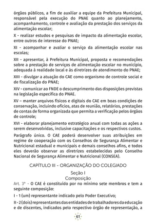 61
órgãos públicos, a fim de auxiliar a equipe da Prefeitura Municipal,
responsável pela execução do PNAE quanto ao planejamento,
acompanhamento, controle e avaliação da prestação dos serviços da
alimentação escolar;
X - realizar estudos e pesquisas de impacto da alimentação escolar,
entre outros de interesse do PNAE;
XI - acompanhar e avaliar o serviço da alimentação escolar nas
escolas;
XII - apresentar, à Prefeitura Municipal, proposta e recomendações
sobre a prestação de serviços de alimentação escolar no município,
adequada à realidade local e às diretrizes de atendimento do PNAE;
XIII - divulgar a atuação do CAE como organismo de controle social e
de fiscalização do PNAE;
XIV - comunicar ao FNDE o descumprimento das disposições previstas
na legislação específica do PNAE.
XV – manter arquivos físicos e digitais do CAE em boas condições de
conservação, incluindo ofícios, atas de reunião, relatórios, prestações
de contas de forma organizada que permita a verificação pelos órgãos
de controle;
XVI - elaborar planejamento estratégico anual com todas as ações a
serem desenvolvidas, inclusive capacitações e os respectivos custos.
Parágrafo único.  O CAE poderá desenvolver suas atribuições em
regime de cooperação com os Conselhos de Segurança Alimentar e
Nutricional estadual e municipais e demais conselhos afins, e todos
eles deverão observar as diretrizes estabelecidas pelo Conselho
Nacional de Segurança Alimentar e Nutricional (CONSEA). 
CAPÍTULO III - ORGANIZAÇÃO DO COLEGIADO
Seção I
Composição
Art. 3° - O CAE é constituído por no mínimo sete membros e tem a
seguinte composição:
I - 1 (um) representante indicado pelo Poder Executivo; 
II-2(dois)representantesdasentidadesdetrabalhadoresdaeducação
e de discentes, indicados pelo respectivo órgão de representação, a
 
