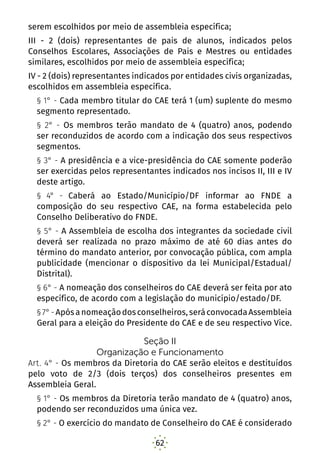 62
serem escolhidos por meio de assembleia específica;
III - 2 (dois) representantes de pais de alunos, indicados pelos
Conselhos Escolares, Associações de Pais e Mestres ou entidades
similares, escolhidos por meio de assembleia específica; 
IV - 2 (dois) representantes indicados por entidades civis organizadas,
escolhidos em assembleia específica. 
§ 1° - Cada membro titular do CAE terá 1 (um) suplente do mesmo
segmento representado. 
§ 2° - Os membros terão mandato de 4 (quatro) anos, podendo
ser reconduzidos de acordo com a indicação dos seus respectivos
segmentos. 
§ 3° - A presidência e a vice-presidência do CAE somente poderão
ser exercidas pelos representantes indicados nos incisos II, III e IV
deste artigo. 
§ 4° - Caberá ao Estado/Município/DF informar ao FNDE a
composição do seu respectivo CAE, na forma estabelecida pelo
Conselho Deliberativo do FNDE.
§ 5° - A Assembleia de escolha dos integrantes da sociedade civil
deverá ser realizada no prazo máximo de até 60 dias antes do
término do mandato anterior, por convocação pública, com ampla
publicidade (mencionar o dispositivo da lei Municipal/Estadual/
Distrital).
§ 6° - A nomeação dos conselheiros do CAE deverá ser feita por ato
específico, de acordo com a legislação do município/estado/DF.
§7°-Apósanomeaçãodosconselheiros,seráconvocadaAssembleia
Geral para a eleição do Presidente do CAE e de seu respectivo Vice.
Seção II
Organização e Funcionamento
Art. 4° - Os membros da Diretoria do CAE serão eleitos e destituídos
pelo voto de 2/3 (dois terços) dos conselheiros presentes em
Assembleia Geral.
§ 1° - Os membros da Diretoria terão mandato de 4 (quatro) anos,
podendo ser reconduzidos uma única vez.
§ 2° - O exercício do mandato de Conselheiro do CAE é considerado
 