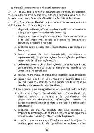 63
serviço público relevante e não será remunerado.
Art. 5° - O CAE tem a seguinte organização: Plenário, Presidência,
Vice-Presidência, Presidência ampliada, Primeira Secretaria, Segunda
Secretaria revisora, Comissões Temáticas e Secretaria Executiva.
Art. 6° - Compete ao Plenário, além de exercer as competências
definidas no Art. 2° deste Regimento:
I.	 eleger o Presidente, o Vice-presidente e o Primeiro Secretário
e Segundo Secretário Revisor do Conselho;
II.	 eleger, em caso de impedimento simultâneo do presidente
e do vice-presidente, aquele que, entre os conselheiros
presentes, presidirá a reunião;
III.	 deliberar sobre os assuntos encaminhados à apreciação do
Conselho;
IV.	 baixar normas de sua competência, necessárias à
regulamentação, implementação e fiscalização das políticas
municipais de alimentação escolar;
V.	 deliberar sobre criação e dissolução de Comissões Temáticas,
permanentes e temporárias, e nomear os membros do
Conselho para compô-las;
VI.	 acompanhareavaliarostrabalhoserelatóriosdasComissões;
VII.	indicar, nos impedimentos do Presidente, representante do
CAE em eventos externos, dando oportunidade a todos os
membros de exercer tal representação;
VIII.	acompanhar e avaliar a gestão dos recursos destinados ao CAE;
IX.	 solicitar aos órgãos da administração pública Municipal,
Distrital, Estadual e Federal e às organizações não
governamentais documentos, informações, estudos e
pareceres sobre as matérias afetas à discussão e deliberação
do Conselho;
X.	 deliberar, por maioria absoluta dos seus membros, a
respeito de destituição de conselheiros, conforme hipóteses
estabelecidas nos artigos 30 e 31 deste Regimento.
XI.	 convidar pessoas com qualificação na matéria objeto de
análise, para emissão de opinativos e esclarecimentos
 