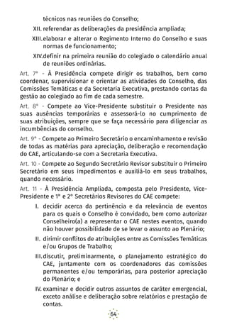 64
técnicos nas reuniões do Conselho;
XII.	referendar as deliberações da presidência ampliada;
XIII.	elaborar e alterar o Regimento Interno do Conselho e suas
normas de funcionamento;
XIV.	definir na primeira reunião do colegiado o calendário anual
de reuniões ordinárias.
Art. 7° - À Presidência compete dirigir os trabalhos, bem como
coordenar, supervisionar e orientar as atividades do Conselho, das
Comissões Temáticas e da Secretaria Executiva, prestando contas da
gestão ao colegiado ao fim de cada semestre.
Art. 8° - Compete ao Vice-Presidente substituir o Presidente nas
suas ausências temporárias e assessorá-lo no cumprimento de
suas atribuições, sempre que se faça necessário para diligenciar as
incumbências do conselho.
Art. 9° - Compete ao Primeiro Secretário o encaminhamento e revisão
de todas as matérias para apreciação, deliberação e recomendação
do CAE, articulando-se com a Secretaria Executiva.
Art. 10 - Compete ao Segundo Secretário Revisor substituir o Primeiro
Secretário em seus impedimentos e auxiliá-lo em seus trabalhos,
quando necessário.
Art. 11 - À Presidência Ampliada, composta pelo Presidente, Vice-
Presidente e 1° e 2° Secretários Revisores do CAE compete:
I.	 decidir acerca da pertinência e da relevância de eventos
para os quais o Conselho é convidado, bem como autorizar
Conselheiro(a) a representar o CAE nestes eventos, quando
não houver possibilidade de se levar o assunto ao Plenário;
II.	dirimir conflitos de atribuições entre as Comissões Temáticas
e/ou Grupos de Trabalho;
III.	discutir, preliminarmente, o planejamento estratégico do
CAE, juntamente com os coordenadores das comissões
permanentes e/ou temporárias, para posterior apreciação
do Plenário; e
IV.	examinar e decidir outros assuntos de caráter emergencial,
exceto análise e deliberação sobre relatórios e prestação de
contas.
 