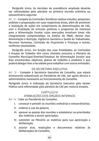 65
Parágrafo único. As decisões da presidência ampliada deverão
ser referendadas pelo plenário na primeira reunião ordinária ou
extraordinária seguinte.
Art. 12 - Compete às Comissões Temáticas realizar estudos, pesquisas,
análises e proposições em suas respectivas áreas, além de promover
a realização de ações em cumprimento às determinações do CAE,
com a finalidade de articular políticas e programas de interesse
para a Alimentação Escolar cujas execuções envolvam áreas não
integralmente compreendidas no âmbito do PNAE, dentre elas:
Alimentação e Nutrição, Vigilância Sanitária e Saúde do Trabalhador,
Recursos Humanos, Comissão de Orçamento e Finanças e outras,
conforme necessidade.
Parágrafo único. Em função das suas finalidades, as Comissões
e Grupos de Trabalho têm como clientela exclusiva o Plenário do
Conselho Municipal/Distrital/Estadual de Alimentação Escolar que
lhes encomendou objetivos, planos de trabalho e produtos e que
poderá delegar-lhes a faculdade para trabalhar com outras entidades.
DA SECRETARIA EXECUTIVA
Art. 13 - Compete à Secretaria Executiva do Conselho, que estará
diretamente subordinada ao Presidente do CAE, dar apoio técnico e
administrativo necessário ao funcionamento do Conselho.
Parágrafo único. A indicação da Secretaria Executiva pelo Gestor
Público será referendada pelo plenário do CAE por maioria simples.
CAPÍTULO IV
ATRIBUIÇÕES DOS ÓRGÃOS INTERNOS
Art. 14 - Cabe ao Presidente do Conselho:
I.	 convocar e presidir as reuniões ordinárias e extraordinárias;
II.	 ordenar o uso da palavra;
III.	 aprovar as pautas das reuniões e estabelecer as prioridades
das matérias a serem apreciadas;
IV.	 submeter ao Plenário as matérias para sua apreciação e
deliberação;
V.	 assinar atas, resoluções e documentos relativos às
deliberações do Conselho;
 