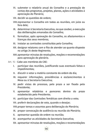 66
VI.	 submeter o relatório anual do Conselho e a prestação de
contas dos programas, projetos, planos, ações e atividades à
apreciação do Plenário;
VII.	decidir as questões de ordem;
VIII.	representar o Conselho em todas as reuniões, em juízo ou
fora dele;
IX.	 determinar à Secretaria Executiva, no que couber, a execução
das deliberações emanadas do Conselho;
X.	 formalizar, após aprovação do Conselho, os afastamentos e
licenças dos seus membros;
XI.	 instalar as comissões constituídas pelo Conselho;
XII.	designar relatores com o fito de atender ao quanto disposto
no artigo 24 deste Regimento;
XIII.	apresentar minutas de resoluções, moções e recomendações
para aprovação do plenário.
Art. 15 - Cabe aos membros do CAE:
I.	 participar das reuniões, justificando suas eventuais faltas e
impedimentos;
II.	 discutir e votar a matéria constante da ordem do dia;
III.	 requerer informações, providências e esclarecimentos à
Mesa ou à Secretaria Executiva;
IV.	 pedir vistas de processo, pelo prazo a ser fixado pelo
Presidente;
V.	 apresentar relatórios e pareceres dentro do prazo
estabelecido pelo Presidente;
VI.	 participar das Comissões Temáticas com direito a voto;
VII.	proferir declarações de voto, quando o desejar;
VIII.	propor temas e assuntos para deliberação do Plenário;
IX.	 propor convocação de audiência ou reunião do Plenário;
X.	 apresentar questão de ordem na reunião;
XI.	 acompanhar as atividades da Secretaria Executiva;
XII.	apresentar minutas de resoluções, moções e recomendações
 