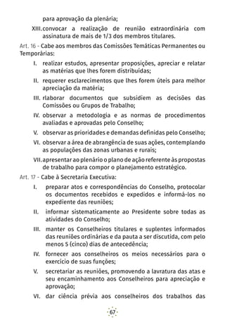 67
para aprovação da plenária;
XIII.	convocar a realização de reunião extraordinária com
assinatura de mais de 1/3 dos membros titulares.
Art. 16 - Cabe aos membros das Comissões Temáticas Permanentes ou
Temporárias:
I.	 realizar estudos, apresentar proposições, apreciar e relatar
as matérias que lhes forem distribuídas;
II.	 requerer esclarecimentos que lhes forem úteis para melhor
apreciação da matéria;
III.	rlaborar documentos que subsidiem as decisões das
Comissões ou Grupos de Trabalho;
IV.	 observar a metodologia e as normas de procedimentos
avaliadas e aprovadas pelo Conselho;
V.	 observar as prioridades e demandas definidas pelo Conselho;
VI.	observar a área de abrangência de suas ações, contemplando
as populações das zonas urbanas e rurais;
VII.	apresentar ao plenário o plano de ação referente às propostas
de trabalho para compor o planejamento estratégico.
Art. 17 - Cabe à Secretaria Executiva:
I.	 preparar atos e correspondências do Conselho, protocolar
os documentos recebidos e expedidos e informá-los no
expediente das reuniões;
II.	 informar sistematicamente ao Presidente sobre todas as
atividades do Conselho;
III.	 manter os Conselheiros titulares e suplentes informados
das reuniões ordinárias e da pauta a ser discutida, com pelo
menos 5 (cinco) dias de antecedência;
IV.	 fornecer aos conselheiros os meios necessários para o
exercício de suas funções;
V.	 secretariar as reuniões, promovendo a lavratura das atas e
seu encaminhamento aos Conselheiros para apreciação e
aprovação;
VI.	 dar ciência prévia aos conselheiros dos trabalhos das
 