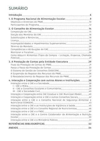 5
SUMÁRIO
Introdução	 6
1. O Programa Nacional de Alimentação Escolar	 9
Objetivos e Diretrizes do PNAE	 10
Participantes do Programa	 12
2. O Conselho de Alimentação Escolar	 14
Composição do CAE	 15
Eleição dos Membros do CAE	 16
Substituições e Renúncias	 18
Licença	 18
Incompatibilidades e Impedimentos Supervenientes	 18
Término do Mandato	 20
Competências e Atribuições do CAE	 20
Monitorar e Fiscalizar	 26
Como Adquirir Alimentos (Tipos de Compra – Licitação, Dispensa, Chamada
Pública)	 27
3. A Prestação de Contas pela Entidade Executora		 29
Fluxo da Prestação de Contas do PNAE	 31
Passo a Passo da Prestação de Contas 	 32
O Sistema de Gestão de Conselhos (SIGECON)	 32
A Suspensão do Repasse dos Recursos do PNAE	 36
O Restabelecimento do Repasse dos Recursos do PNAE	 37
4. Interação e Cooperação com outros Atores e Instituições	 38
Interação entre o CAE e a Sociedade	 38
I - CAE e Mídia	 38
II - CAE e Conselhos Escolares e Comunitários	 39
III - CAE e Sociedade Civil	 40
Interação e Cooperação entre CAE Estadual e CAE Municipal (Rede)	 40
Interação e Cooperação entre o CAE e outros Conselhos Sociais	 42
Interação entre o CAE e o Conselho Nacional de Segurança Alimentar e
Nutricional (CONSEA)	 43
Interação entre o CAE e as Instituições de Vigilância à Saúde	 45
Interação entre o CAE e o Conselho Regional de Nutricionistas	 46
Interação entre o CAE e o FNDE	 49
Interação entre o CAE e o Centro Colaborador de Alimentação e Nutrição
Escolar	 50
Interação entre o CAE e o Ministério Público	 51
REFERÊNCIAS BIBLIOGRÁFICAS	 53
ANEXOS	 54
 