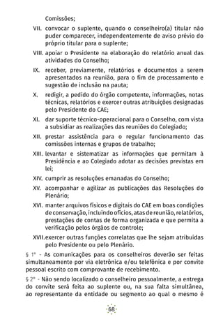 68
Comissões;
VII.	 convocar o suplente, quando o conselheiro(a) titular não
puder comparecer, independentemente de aviso prévio do
próprio titular para o suplente;
VIII.	apoiar o Presidente na elaboração do relatório anual das
atividades do Conselho;
IX.	 receber, previamente, relatórios e documentos a serem
apresentados na reunião, para o fim de processamento e
sugestão de inclusão na pauta;
X.	 redigir, a pedido do órgão competente, informações, notas
técnicas, relatórios e exercer outras atribuições designadas
pelo Presidente do CAE;
XI.	 dar suporte técnico-operacional para o Conselho, com vista
a subsidiar as realizações das reuniões do Colegiado;
XII.	 prestar assistência para o regular funcionamento das
comissões internas e grupos de trabalho;
XIII.	levantar e sistematizar as informações que permitam à
Presidência e ao Colegiado adotar as decisões previstas em
lei;
XIV.	 cumprir as resoluções emanadas do Conselho;
XV.	 acompanhar e agilizar as publicações das Resoluções do
Plenário;
XVI.	manter arquivos físicos e digitais do CAE em boas condições
deconservação,incluindoofícios,atasdereunião,relatórios,
prestações de contas de forma organizada e que permita a
verificação pelos órgãos de controle;
XVII.	exercer outras funções correlatas que lhe sejam atribuídas
pelo Presidente ou pelo Plenário.
§ 1° - As comunicações para os conselheiros deverão ser feitas
simultaneamente por via eletrônica e/ou telefônica e por convite
pessoal escrito com comprovante de recebimento.
§ 2° - Não sendo localizado o conselheiro pessoalmente, a entrega
do convite será feita ao suplente ou, na sua falta simultânea,
ao representante da entidade ou segmento ao qual o mesmo é
 