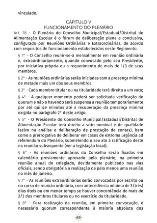 69
vinculado.
CAPÍTULO V
FUNCIONAMENTO DO PLENÁRIO
Art. 18 - O Plenário do Conselho Municipal/Estadual/Distrital de
Alimentação Escolar é o fórum de deliberação plena e conclusiva,
configurado por Reuniões Ordinárias e Extraordinárias, de acordo
com requisitos de funcionamento estabelecidos neste Regimento.
§ 1° - O Conselho reunir-se-á mensalmente em reunião ordinária
e, extraordinariamente, quando convocado pelo seu Presidente,
por iniciativa própria ou a requerimento de mais de 1/3 de seus
membros.
§ 2° - As reuniões ordinárias serão iniciadas com a presença mínima
de metade mais um dos seus membros.
§ 3° - Cada membro titular ou na titularidade terá direito a um voto;
§ 4° - A qualquer momento poderá ser solicitada verificação de
quorum e não o havendo será suspensa a reunião temporariamente
por até quinze minutos até a recuperação da presença mínima
exigida no parágrafo 2° deste artigo.
§ 5° - O Presidente do Conselho Municipal/Estadual/Distrital de
Alimentação Escolar terá direito a voto nominal e de qualidade
(salvo na análise e deliberação de prestação de contas), bem
como a prerrogativa de deliberar em casos de extrema urgência ad
referendum do Plenário, submetendo o seu ato à ratificação deste
na reunião subsequente (ver a legislação local).
§ 6° - As reuniões ordinárias do Conselho serão fixadas em
calendário previamente aprovado pelo plenário, na primeira
reunião anual do colegiado, devidamente publicado nas vias
oficiais, sendo obrigatória a realização de pelo menos uma reunião
no mês de janeiro.
§ 7° - As reuniões extraordinárias serão convocadas por escrito ou
no curso de reunião ordinária, com antecedência mínima de 3 (três)
dias úteis ou em menor tempo se houver concordância de mais de
2/3 dos membros titulares ou no exercício da titularidade.
§ 8° - Para realização da reunião, em primeira convocação, é
necessário quorum correspondente à maioria absoluta dos
 