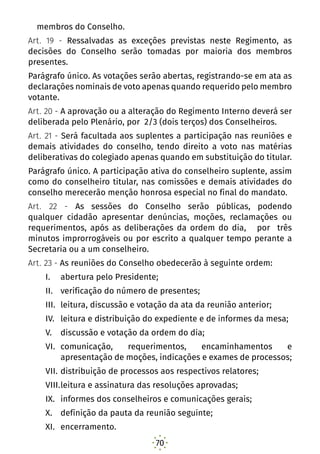 70
membros do Conselho.
Art. 19 - Ressalvadas as exceções previstas neste Regimento, as
decisões do Conselho serão tomadas por maioria dos membros
presentes.
Parágrafo único. As votações serão abertas, registrando-se em ata as
declarações nominais de voto apenas quando requerido pelo membro
votante.
Art. 20 - A aprovação ou a alteração do Regimento Interno deverá ser
deliberada pelo Plenário, por 2/3 (dois terços) dos Conselheiros.
Art. 21 - Será facultada aos suplentes a participação nas reuniões e
demais atividades do conselho, tendo direito a voto nas matérias
deliberativas do colegiado apenas quando em substituição do titular.
Parágrafo único. A participação ativa do conselheiro suplente, assim
como do conselheiro titular, nas comissões e demais atividades do
conselho merecerão menção honrosa especial no final do mandato.
Art. 22 - As sessões do Conselho serão públicas, podendo
qualquer cidadão apresentar denúncias, moções, reclamações ou
requerimentos, após as deliberações da ordem do dia, por três
minutos improrrogáveis ou por escrito a qualquer tempo perante a
Secretaria ou a um conselheiro.
Art. 23 - As reuniões do Conselho obedecerão à seguinte ordem:
I.	 abertura pelo Presidente;
II.	 verificação do número de presentes;
III.	 leitura, discussão e votação da ata da reunião anterior;
IV.	 leitura e distribuição do expediente e de informes da mesa;
V.	 discussão e votação da ordem do dia;
VI.	 comunicação, requerimentos, encaminhamentos e
apresentação de moções, indicações e exames de processos;
VII.	distribuição de processos aos respectivos relatores;
VIII.	leitura e assinatura das resoluções aprovadas;
IX.	 informes dos conselheiros e comunicações gerais;
X.	 definição da pauta da reunião seguinte;
XI.	 encerramento.
 