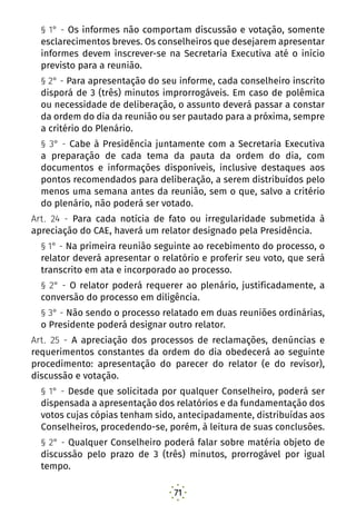 71
§ 1° - Os informes não comportam discussão e votação, somente
esclarecimentos breves. Os conselheiros que desejarem apresentar
informes devem inscrever-se na Secretaria Executiva até o início
previsto para a reunião.
§ 2° - Para apresentação do seu informe, cada conselheiro inscrito
disporá de 3 (três) minutos improrrogáveis. Em caso de polêmica
ou necessidade de deliberação, o assunto deverá passar a constar
da ordem do dia da reunião ou ser pautado para a próxima, sempre
a critério do Plenário.
§ 3° - Cabe à Presidência juntamente com a Secretaria Executiva
a preparação de cada tema da pauta da ordem do dia, com
documentos e informações disponíveis, inclusive destaques aos
pontos recomendados para deliberação, a serem distribuídos pelo
menos uma semana antes da reunião, sem o que, salvo a critério
do plenário, não poderá ser votado.
Art. 24 - Para cada notícia de fato ou irregularidade submetida à
apreciação do CAE, haverá um relator designado pela Presidência.
§ 1° - Na primeira reunião seguinte ao recebimento do processo, o
relator deverá apresentar o relatório e proferir seu voto, que será
transcrito em ata e incorporado ao processo.
§ 2° - O relator poderá requerer ao plenário, justificadamente, a
conversão do processo em diligência.
§ 3° - Não sendo o processo relatado em duas reuniões ordinárias,
o Presidente poderá designar outro relator.
Art. 25 - A apreciação dos processos de reclamações, denúncias e
requerimentos constantes da ordem do dia obedecerá ao seguinte
procedimento: apresentação do parecer do relator (e do revisor),
discussão e votação.
§ 1° - Desde que solicitada por qualquer Conselheiro, poderá ser
dispensada a apresentação dos relatórios e da fundamentação dos
votos cujas cópias tenham sido, antecipadamente, distribuídas aos
Conselheiros, procedendo-se, porém, à leitura de suas conclusões.
§ 2° - Qualquer Conselheiro poderá falar sobre matéria objeto de
discussão pelo prazo de 3 (três) minutos, prorrogável por igual
tempo.
 