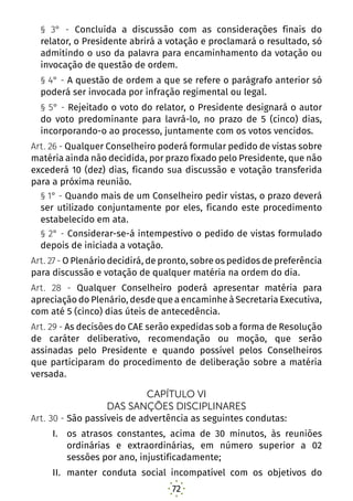 72
§ 3° - Concluída a discussão com as considerações finais do
relator, o Presidente abrirá a votação e proclamará o resultado, só
admitindo o uso da palavra para encaminhamento da votação ou
invocação de questão de ordem.
§ 4° - A questão de ordem a que se refere o parágrafo anterior só
poderá ser invocada por infração regimental ou legal.
§ 5° - Rejeitado o voto do relator, o Presidente designará o autor
do voto predominante para lavrá-lo, no prazo de 5 (cinco) dias,
incorporando-o ao processo, juntamente com os votos vencidos.
Art. 26 - Qualquer Conselheiro poderá formular pedido de vistas sobre
matéria ainda não decidida, por prazo fixado pelo Presidente, que não
excederá 10 (dez) dias, ficando sua discussão e votação transferida
para a próxima reunião.
§ 1° - Quando mais de um Conselheiro pedir vistas, o prazo deverá
ser utilizado conjuntamente por eles, ficando este procedimento
estabelecido em ata.
§ 2° - Considerar-se-á intempestivo o pedido de vistas formulado
depois de iniciada a votação.
Art. 27 - O Plenário decidirá, de pronto, sobre os pedidos de preferência
para discussão e votação de qualquer matéria na ordem do dia.
Art. 28 - Qualquer Conselheiro poderá apresentar matéria para
apreciação do Plenário, desde que a encaminhe à Secretaria Executiva,
com até 5 (cinco) dias úteis de antecedência.
Art. 29 - As decisões do CAE serão expedidas sob a forma de Resolução
de caráter deliberativo, recomendação ou moção, que serão
assinadas pelo Presidente e quando possível pelos Conselheiros
que participaram do procedimento de deliberação sobre a matéria
versada.
CAPÍTULO VI
DAS SANÇÕES DISCIPLINARES
Art. 30 - São passíveis de advertência as seguintes condutas:
I.	 os atrasos constantes, acima de 30 minutos, às reuniões
ordinárias e extraordinárias, em número superior a 02
sessões por ano, injustificadamente;
II.	 manter conduta social incompatível com os objetivos do
 