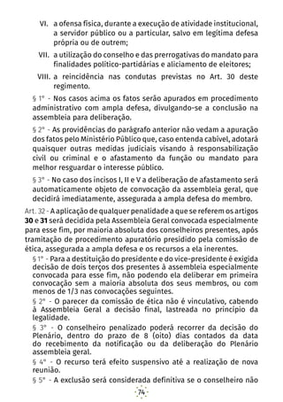 74
VI.	 a ofensa física, durante a execução de atividade institucional,
a servidor público ou a particular, salvo em legítima defesa
própria ou de outrem;
VII.	 a utilização do conselho e das prerrogativas do mandato para
finalidades político-partidárias e aliciamento de eleitores;
VIII.	a reincidência nas condutas previstas no Art. 30 deste
regimento.
§ 1° - Nos casos acima os fatos serão apurados em procedimento
administrativo com ampla defesa, divulgando-se a conclusão na
assembleia para deliberação.
§ 2° - As providências do parágrafo anterior não vedam a apuração
dos fatos pelo Ministério Público que, caso entenda cabível, adotará
quaisquer outras medidas judiciais visando à responsabilização
civil ou criminal e o afastamento da função ou mandato para
melhor resguardar o interesse público.
§ 3° - No caso dos incisos I, II e V a deliberação de afastamento será
automaticamente objeto de convocação da assembleia geral, que
decidirá imediatamente, assegurada a ampla defesa do membro.
Art. 32 - A aplicação de qualquer penalidade a que se referem os artigos
30 e 31 será decidida pela Assembleia Geral convocada especialmente
para esse fim, por maioria absoluta dos conselheiros presentes, após
tramitação de procedimento apuratório presidido pela comissão de
ética, assegurada a ampla defesa e os recursos a ela inerentes.
§ 1° - Para a destituição do presidente e do vice-presidente é exigida
decisão de dois terços dos presentes à assembleia especialmente
convocada para esse fim, não podendo ela deliberar em primeira
convocação sem a maioria absoluta dos seus membros, ou com
menos de 1/3 nas convocações seguintes.
§ 2° - O parecer da comissão de ética não é vinculativo, cabendo
à Assembleia Geral a decisão final, lastreada no princípio da
legalidade.
§ 3° - O conselheiro penalizado poderá recorrer da decisão do
Plenário, dentro do prazo de 8 (oito) dias contados da data
do recebimento da notificação ou da deliberação do Plenário
assembleia geral.
§ 4° - O recurso terá efeito suspensivo até a realização de nova
reunião.
§ 5° - A exclusão será considerada definitiva se o conselheiro não
 