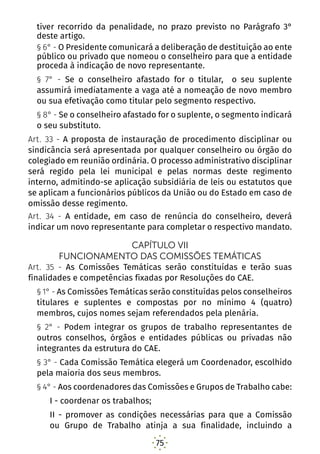 75
tiver recorrido da penalidade, no prazo previsto no Parágrafo 3°
deste artigo.
§ 6° - O Presidente comunicará a deliberação de destituição ao ente
público ou privado que nomeou o conselheiro para que a entidade
proceda à indicação de novo representante.
§ 7° - Se o conselheiro afastado for o titular, o seu suplente
assumirá imediatamente a vaga até a nomeação de novo membro
ou sua efetivação como titular pelo segmento respectivo.
§ 8° - Se o conselheiro afastado for o suplente, o segmento indicará
o seu substituto.
Art. 33 - A proposta de instauração de procedimento disciplinar ou
sindicância será apresentada por qualquer conselheiro ou órgão do
colegiado em reunião ordinária. O processo administrativo disciplinar
será regido pela lei municipal e pelas normas deste regimento
interno, admitindo-se aplicação subsidiária de leis ou estatutos que
se aplicam a funcionários públicos da União ou do Estado em caso de
omissão desse regimento.
Art. 34 - A entidade, em caso de renúncia do conselheiro, deverá
indicar um novo representante para completar o respectivo mandato.
CAPÍTULO VII
FUNCIONAMENTO DAS COMISSÕES TEMÁTICAS
Art. 35 - As Comissões Temáticas serão constituídas e terão suas
finalidades e competências fixadas por Resoluções do CAE.
§ 1° - As Comissões Temáticas serão constituídas pelos conselheiros
titulares e suplentes e compostas por no mínimo 4 (quatro)
membros, cujos nomes sejam referendados pela plenária.
§ 2° - Podem integrar os grupos de trabalho representantes de
outros conselhos, órgãos e entidades públicas ou privadas não
integrantes da estrutura do CAE.
§ 3° - Cada Comissão Temática elegerá um Coordenador, escolhido
pela maioria dos seus membros.
§ 4° - Aos coordenadores das Comissões e Grupos de Trabalho cabe:
I - coordenar os trabalhos;
II - promover as condições necessárias para que a Comissão
ou Grupo de Trabalho atinja a sua finalidade, incluindo a
 