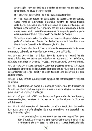 76
articulação com os órgãos e entidades geradores de estudos,
propostas, normas e tecnologias;
III - designar secretário “ad hoc” para cada reunião;
IV - apresentar relatório conclusivo ao Secretário Executivo,
sobre matéria submetida a estudo, dentro do prazo fixado
pelo Conselho, acompanhado de todos os documentos que se
fizerem necessários ao cumprimento de suas finalidades, bem
como das atas das reuniões assinadas pelos participantes, para
encaminhamento ao plenário do Conselho de Saúde;
V - assinar as atas das reuniões e as recomendações elaboradas
pela Comissão ou Grupo de Trabalho encaminhando-as ao
Plenário do Conselho de Alimentação Escolar.
Art. 36 - As Comissões Temáticas reunir-se-ão com a maioria de seus
membros, cabendo ao Coordenador o voto de qualidade.
Art. 37 - As Comissões Temáticas deverão apresentar relatórios de
suas atividades, no prazo estabelecido no ato de sua instituição e,
extraordinariamente, quando necessário ou solicitado pelo Conselho.
Art. 38 - As Comissões poderão convidar pessoas com qualificação
na matéria objeto de análise, para comparecer às reuniões e prestar
esclarecimentos e/ou emitir parecer técnico em assuntos de sua
competência.
Art. 39 - O CAE terá na sua estrutura básica uma comissão de vigilância
sanitária.
Art. 40 - A deliberação sobre as matérias originárias das Comissões
Temáticas obedecerá às seguintes etapas: apresentação do parecer
pelo relato, discussão e votação.
Art. 41 - O pleno do CAE manifestar-se-á por meio de resoluções,
recomendações, moções e outros atos deliberativos publicados
oficialmente.
Art. 42 - As deliberações do Conselho de Alimentação Escolar serão
tomadas pela maioria simples de seus membros, em especial nas
seguintes situações:
I - recomendações sobre tema ou assunto específico que
não é habitualmente de sua responsabilidade direta, mas
é relevante e/ou necessária, dirigida a atores institucionais
 