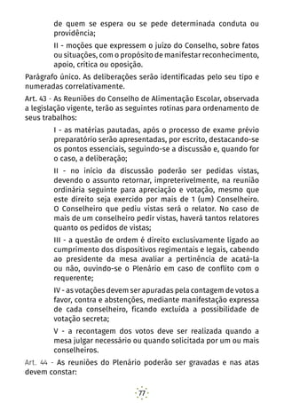 77
de quem se espera ou se pede determinada conduta ou
providência;
II - moções que expressem o juízo do Conselho, sobre fatos
ou situações, com o propósito de manifestar reconhecimento,
apoio, crítica ou oposição.
Parágrafo único. As deliberações serão identificadas pelo seu tipo e
numeradas correlativamente.
Art. 43 - As Reuniões do Conselho de Alimentação Escolar, observada
a legislação vigente, terão as seguintes rotinas para ordenamento de
seus trabalhos:
I - as matérias pautadas, após o processo de exame prévio
preparatório serão apresentadas, por escrito, destacando-se
os pontos essenciais, seguindo-se a discussão e, quando for
o caso, a deliberação;
II - no início da discussão poderão ser pedidas vistas,
devendo o assunto retornar, impreterivelmente, na reunião
ordinária seguinte para apreciação e votação, mesmo que
este direito seja exercido por mais de 1 (um) Conselheiro.
O Conselheiro que pediu vistas será o relator. No caso de
mais de um conselheiro pedir vistas, haverá tantos relatores
quanto os pedidos de vistas;
III - a questão de ordem é direito exclusivamente ligado ao
cumprimento dos dispositivos regimentais e legais, cabendo
ao presidente da mesa avaliar a pertinência de acatá-la
ou não, ouvindo-se o Plenário em caso de conflito com o
requerente;
IV - as votações devem ser apuradas pela contagem de votos a
favor, contra e abstenções, mediante manifestação expressa
de cada conselheiro, ficando excluída a possibilidade de
votação secreta;
V - a recontagem dos votos deve ser realizada quando a
mesa julgar necessário ou quando solicitada por um ou mais
conselheiros.
Art. 44 - As reuniões do Plenário poderão ser gravadas e nas atas
devem constar:
 