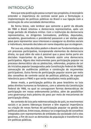 6
INTRODUÇÃO
Para que esta publicação possa cumprir seu propósito, é necessário
entender a importância do controle social para a formulação e
implementação de políticas públicas no Brasil e sua ligação com a
construção de uma sociedade democrática.
De forma breve, vale lembrar que somente a partir da década
de 1980 o Brasil retomou a democracia representativa, após um
longo período de ditadura militar. Com a instituição da democracia
representativa, os dirigentes (vereadores, prefeitos, deputados,
senadores, governadores e presidente) passaram a ser eleitos pelo
povo para representar seus interesses e assegurar os direitos sociais
e individuais, tomando decisões em nome daqueles que os elegeram.
Por sua vez, estas decisões podem e devem ser fundamentadas em
um processo participativo, incorporando elementos da democracia
direta, na qual além do voto é possível que o povo tenha parte em
decisões importantes do país, formando assim uma democracia
participativa. Alguns dos instrumentos para participação popular no
processo democrático são os plebiscitos, referendos, projetos de Lei
de iniciativa popular (assegurados pela Constituição Federal de 1988),
convocação de audiências públicas e construção de orçamentos
participativos. Outra forma de participação popular ocorre por meio
dos conselhos de controle social de políticas públicas, de especial
relevância para o PNAE e que serão ressaltados nesta publicação.
Desse modo, a participação política do povo brasileiro na luta
pelos direitos humanos se fortaleceu, com o advento da Constituição
Federal de 1988, na qual se consagraram formas democráticas de
participação em nosso ordenamento jurídico, além de possibilitar
uma governança mais próxima do povo por meio de mecanismos de
participação direta.
No contexto da luta pela redemocratização do país, os movimentos
sociais e as jovens lideranças tiveram e têm especial importância
na criação de novas formas de participação popular na gestão das
políticas públicas. Entre essas, destaca-se a organização de conselhos
integrados com representantes de entidades da sociedade civil e dos
governos, a fim de ouvir as demandas da população e transformá-las
em políticas públicas.
 