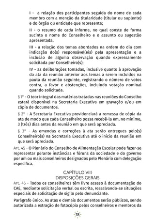 78
I - a relação dos participantes seguida do nome de cada
membro com a menção da titularidade (titular ou suplente)
e do órgão ou entidade que representa;
II - o resumo de cada informe, no qual conste de forma
sucinta o nome do Conselheiro e o assunto ou sugestão
apresentada;
III - a relação dos temas abordados na ordem do dia com
indicação do(s) responsável(eis) pela apresentação e a
inclusão de alguma observação quando expressamente
solicitada por Conselheiro(s);
IV - as deliberações tomadas, inclusive quanto à aprovação
da ata da reunião anterior aos temas a serem incluídos na
pauta da reunião seguinte, registrando o número de votos
contra, a favor e abstenções, incluindo votação nominal
quando solicitada.
§ 1° - O teor integral das matérias tratadas nas reuniões do Conselho
estará disponível na Secretaria Executiva em gravação e/ou em
cópia de documentos.
§ 2° - A Secretaria Executiva providenciará a remessa de cópia da
ata de modo que cada Conselheiro possa recebê-la em, no mínimo,
3 (três) dias antes da reunião em que será apreciada.
§ 3° - As emendas e correções à ata serão entregues pelo(s)
Conselheiro(s) na Secretaria Executiva até o início da reunião em
que será apreciada.
Art. 45 - O Plenário do Conselho de Alimentação Escolar pode fazer-se
representar perante instâncias e fóruns da sociedade e do governo
por um ou mais conselheiros designados pelo Plenário com delegação
específica.
CAPÍTULO VIII
DISPOSIÇÕES GERAIS
Art. 46 - Todos os conselheiros têm livre acesso à documentação do
CAE, mediante solicitação verbal ou escrita, ressalvando-se situações
especiais de solicitação de sigilo pelo denunciante.
Parágrafo único. As atas e demais documentos serão públicos, sendo
autorizada a extração de fotocópia pelos conselheiros e membros da
 
