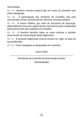 79
comunidade.
Art. 47 - Nenhum membro poderá agir em nome do Conselho sem
prévia delegação.
Art. 48 - A participação dos membros do Conselho não será
remunerada, sendo considerada de relevante interesse público.
Art. 49 - O Gestor Público, por meio da Secretaria de Educação,
disponibilizará recursos e apoio técnico necessários para o adequado
desenvolvimento dos trabalhos do Conselho.
Art. 50 - O Plenário decidirá sobre os casos omissos e dúvidas
decorrentes da interpretação deste Regimento.
Art. 51 - O presente Regimento Interno entrará em vigor na data da
sua publicação.
Art. 52 - Ficam revogadas as disposições em contrário.
Local e data
.............................................................................................................
Presidente do Conselho de Alimentação Escolar
TESTEMUNHAS
 