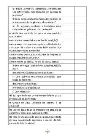 81
k) Havia alimentos perecíveis armazenados
sob refrigeração, mas alocados em panelas de
alumínio?
l) Havia outros materiais guardados no local de
armazenamento de gêneros alimentícios?
m) Os legumes, verduras e hortaliças eram
colocados na geladeira com proteção?
A escola tem controle de estoque dos produtos
que recebe?
A escola tem merendeira (auxiliar de nutrição)?
A escola tem controle dos arquivos individuais dos
atestados de saúde e exames laboratoriais dos
manipuladores de alimentos?
A merendeira executa as atividades de limpeza da
escola, incluindo sanitários?
A merendeira da escola, no dia da visita, estava:
a) Sem adereços (anel, brinco, pulseiras, relógio
etc)?
b) Com unhas aparadas e sem esmalte?
c) Com cabelos totalmente protegidos com
touca ou redinha?
d) Com uniforme limpo?
e) Com luvas apropriadas?
f) Com máscara?
Há água potável e em quantidade suficiente para a
preparação de alimentos?
O tanque de água utilizada na cozinha é de
amianto?
Há uso de água de poço artesiano no preparo de
alimentos, ainda que eventualmente?
No caso de utilização de água de poço, houve teste
de sua potabilidade realizado a menos de três
meses da data da visita?
 