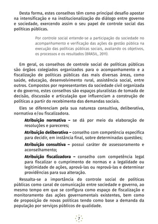 7
Desta forma, estes conselhos têm como principal desafio apostar
na intensificação e na institucionalização do diálogo entre governo
e sociedade, exercendo assim o seu papel de controle social das
políticas públicas.
Por controle social entende-se a participação da sociedade no
acompanhamento e verificação das ações da gestão pública na
execução das políticas públicas sociais, avaliando os objetivos,
os processos e os resultados (BRASIL, 2011).
Em geral, os conselhos de controle social de políticas públicas
são órgãos colegiados organizados para o acompanhamento e a
fiscalização de políticas públicas das mais diversas áreas, como
saúde, educação, desenvolvimento rural, assistência social, entre
outros. Compostos por representantes da sociedade civil organizada
e do governo, estes conselhos são espaços pluralistas de tomada de
decisão, discussão e articulação que influenciam a construção de
políticas a partir do recebimento das demandas sociais.
Eles se diferenciam pela sua natureza consultiva, deliberativa,
normativa e/ou fiscalizadora.
Atribuição normativa – se dá por meio da elaboração de
resoluções e pareceres;
Atribuição deliberativa – conselho com competência específica
para decidir, em instância final, sobre determinadas questões;
Atribuição consultiva – possui caráter de assessoramento e
aconselhamento;
Atribuição fiscalizadora – conselho com competência legal
para fiscalizar o cumprimento de normas e a legalidade ou
legitimidade de ações, aprová-las ou reprová-las e determinar
providências para sua alteração.
Ressalta-se a importância do controle social de políticas
públicas como canal de comunicação entre sociedade e governo, ao
mesmo tempo em que se configura como espaço de fiscalização e
monitoramento das ações governamentais existentes, bem como
de proposição de novas políticas tendo como base a demanda da
população por serviços públicos de qualidade.
 