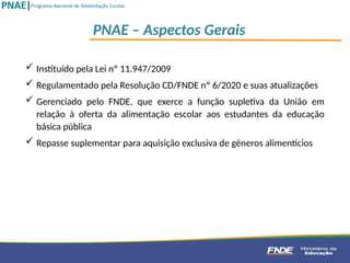  Instituído pela Lei nº 11.947/2009
 Regulamentado pela Resolução CD/FNDE nº 6/2020 e suas atualizações
 Gerenciado pelo FNDE, que exerce a função supletiva da União em
relação à oferta da alimentação escolar aos estudantes da educação
básica pública
 Repasse suplementar para aquisição exclusiva de gêneros alimentícios
PNAE – Aspectos Gerais
 