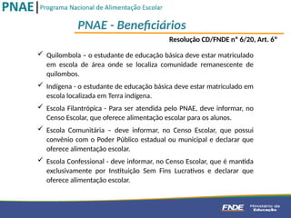 PNAE - Beneficiários
Resolução CD/FNDE nº 6/20, Art. 6º
 Quilombola – o estudante de educação básica deve estar matriculado
em escola de área onde se localiza comunidade remanescente de
quilombos.
 Indígena - o estudante de educação básica deve estar matriculado em
escola localizada em Terra indígena.
 Escola Filantrópica - Para ser atendida pelo PNAE, deve informar, no
Censo Escolar, que oferece alimentação escolar para os alunos.
 Escola Comunitária – deve informar, no Censo Escolar, que possui
convênio com o Poder Público estadual ou municipal e declarar que
oferece alimentação escolar.
 Escola Confessional - deve informar, no Censo Escolar, que é mantida
exclusivamente por Instituição Sem Fins Lucrativos e declarar que
oferece alimentação escolar.
 