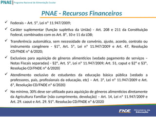  Federais – Art. 5º, Lei nº 11.947/2009;
 Caráter suplementar (função supletiva da União) - Art. 208 e 211 da Constituição
Federal, combinados com os Art. 8º, 10 e 11 da LDB;
 Transferência automática, sem necessidade de convênio, ajuste, acordo, contrato ou
instrumento congênere - §1º, Art. 5º, Lei nº 11.947/2009 e Art. 47, Resolução
CD/FNDE nº 6/2020;
 Exclusivos para aquisição de gêneros alimentícios (vedado pagamento de serviços –
Notas Fiscais separadas) - §2º, Art. 5º, Lei nº 11.947/2009; Art. 51, caput e §2º e §3º,
Resolução CD/FNDE nº 6/2020)
 Atendimento exclusivo de estudantes da educação básica pública (vedado a
professores, pais, profissionais da educação, etc) – Art. 3º, Lei nº 11.947/2009 e Art.
6º, Resolução CD/FNDE nº 6/2020)
 No mínimo, 30% deve ser utilizado para aquisição de gêneros alimentícios diretamente
da Agricultura Familiar (não cumprimento, devolução) – Art. 14, Lei nº 11.947/2009 e
Art. 29, caput e Art. 29, §1º, Resolução CD/FNDE nº 6/2020
PNAE - Recursos Financeiros
 