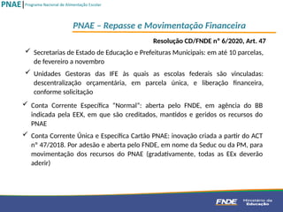  Conta Corrente Específica “Normal”: aberta pelo FNDE, em agência do BB
indicada pela EEX, em que são creditados, mantidos e geridos os recursos do
PNAE
 Conta Corrente Única e Específica Cartão PNAE: inovação criada a partir do ACT
nº 47/2018. Por adesão e aberta pelo FNDE, em nome da Seduc ou da PM, para
movimentação dos recursos do PNAE (gradativamente, todas as EEx deverão
aderir)
PNAE – Repasse e Movimentação Financeira
 Secretarias de Estado de Educação e Prefeituras Municipais: em até 10 parcelas,
de fevereiro a novembro
 Unidades Gestoras das IFE às quais as escolas federais são vinculadas:
descentralização orçamentária, em parcela única, e liberação financeira,
conforme solicitação
Resolução CD/FNDE nº 6/2020, Art. 47
 