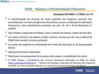  A movimentação de recursos da conta específica do Programa somente será
permitida para a compra de gêneros alimentícios ou para a realização de aplicações
financeiras e das transferências previstas nos arts. 10, 49 e 50 da Resolução nº
6/2020
 São vedados: pagamento de boleto, saque, emissão de cheque, ordem de bancária
 As contas correntes não podem receber nenhum recurso que não seja o federal do
PNAE (não transferir recursos próprios)
 As contas não poderão ter titularidade de Fundos de Educação ou de Organizações
Sociais
 Aplicação financeira automática
 Pode haver remanejamento de recursos entre etapas e modalidades de ensino
PNAE – Repasse e Movimentação Financeira
 O FNDE divulga a transferência dos recursos financeiros destinados ao PNAE no portal
https://www.gov.br/fnde/pt-br - “Sistema de Consultas à Liberação de Recursos dos Programas
do FNDE” ou “Plano de Dados Abertos” ou “Painel de Investimento da Educação Básica”
Resolução CD/FNDE nº 6/2020, Art. 47
 