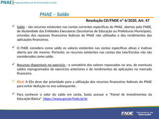  Saldo - são recursos existentes nas contas correntes específicas do PNAE, abertas pelo FNDE,
de titularidade das Entidades Executoras (Secretarias de Educação ou Prefeituras Municipais),
oriundos dos repasses financeiros federais do PNAE não utilizados e dos rendimentos das
aplicações financeiras.
 O FNDE considera como saldo os valores existentes nas contas específicas ativas e inativas
aberta por ele mesmo. Portanto, os recursos existentes nas contas das Uex/Escolas não são
considerados como saldo.
 Recursos disponíveis no exercício - o somatório dos valores repassados no ano, de eventuais
saldos reprogramados de exercícios anteriores e de rendimentos de aplicações no mercado
financeiro.
 Dica! A EEx deve dar prioridade para a utilização dos recursos financeiros federais do PNAE
para evitar dedução no ano subsequente.
 Para conhecer o valor do saldo em conta, basta acessar o “Painel de Investimentos da
Educação Básica” https://www.gov.br/fnde/pt-br
PNAE – Saldo
Resolução CD/FNDE nº 6/2020, Art. 47
 