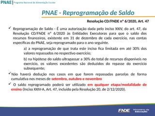 PNAE - Reprogramação de Saldo
 Reprogramação de Saldo - É uma autorização dada pelo inciso XXIV, do art. 47, da
Resolução CD/FNDE nº 6/2020 às Entidades Executoras para que o saldo dos
recursos financeiros, existente em 31 de dezembro de cada exercício, nas contas
específicas do PNAE, seja reprogramado para o ano seguinte.
a) a reprogramação de que trata este inciso fica limitada em até 30% dos
valores repassados no respectivo exercício;
b) na hipótese do saldo ultrapassar a 30% do total de recursos disponíveis no
exercício, os valores excedentes são deduzidos do repasse do exercício
subsequente;
Não haverá dedução nos casos em que forem repassadas parcelas de forma
cumulativa nos meses de setembro, outubro e novembro
 O saldo reprogramado poderá ser utilizado em qualquer etapa/modalidade de
ensino (Inciso XXIV-A, Art. 47, incluído pela Resolução 20, de 2/12/2020).
Resolução CD/FNDE nº 6/2020, Art. 47
 