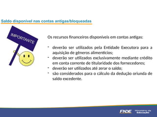 Os recursos financeiros disponíveis em contas antigas:
- deverão ser utilizados pela Entidade Executora para a
aquisição de gêneros alimentícios;
- deverão ser utilizados exclusivamente mediante crédito
em conta corrente de titularidade dos fornecedores;
- deverão ser utilizados até zerar o saldo;
- são considerados para o cálculo da dedução oriunda de
saldo excedente.
Saldo disponível nas contas antigas/bloqueadas
 