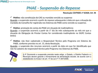 Resolução CD/FNDE nº 6/2020, Art. 56
 Motivo: não constituição do CAE ou mandato vencido ou suspenso
Quando: a suspensão ocorrerá a partir do repasse subsequente à data em que a situação do
mandato do Conselho for registrada nos Sistemas do FNDE como vencido ou suspenso.
 Motivo: prestação de contas do PNAE em situação de inadimplência
Quando: a suspensão ocorrerá a partir do 1º dia do mês subsequente ao mês em que a
situação da Obrigação de Prestar Contas for considerada inadimplente no SiGPC Contas
Online
 Motivo: não tiver cadastrado o Responsável Técnico pelo Programa em Sistema do
FNDE, conforme previsto no art. 15, desta Resolução.
Quando: a suspensão dos recursos ocorrerá a partir da data em que for identificado que
não há cadastro do responsável técnico pelo Programa nos Sistemas do FNDE.
§ 4º Ocorrendo a suspensão prevista neste artigo, o Estado, o Distrito Federal e o
Município devem garantir o fornecimento da alimentação escolar, de acordo com o
estabelecido no Inciso I do art. 17 da Lei nº 11.947/2009.
PNAE - Suspensão do Repasse
 